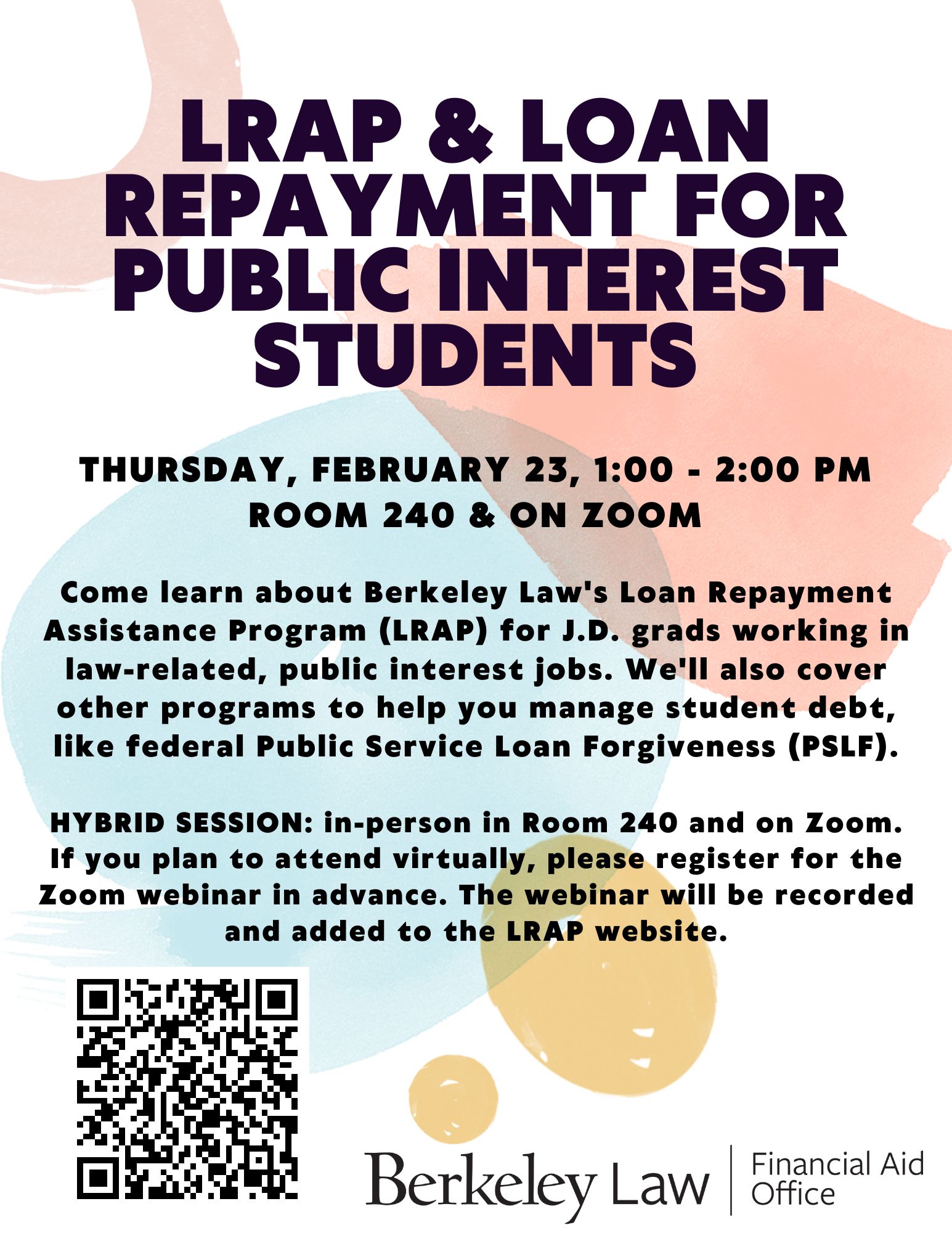 LRAP & loan repayment for public interest students. Thursday, february 23, 1:00 - 2:00 pm Room 240 & on Zoom. Come learn about Berkeley Law's Loan Repayment Assistance Program (LRAP) for J.D. grads working in law-related, public interest jobs. We'll also cover other programs to help you manage student debt, like federal Public Service Loan Forgiveness (PSLF).  HYBRID SESSION: in-person in Room 240 and on Zoom. If you plan to attend virtually, please register for the Zoom webinar in advance. The webinar will be recorded and added to the LRAP website.