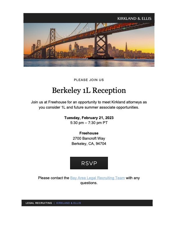 PLEASE JOIN US Berkeley 1L Reception Join us at Freehouse for an opportunity to meet Kirkland attorneys as you consider 1L and future summer associate opportunities. Tuesday, February 21, 2023 5:30 pm – 7:30 pm PT Freehouse 2700 Bancroft Way Berkeley, CA, 94704. RSVP. Please contact the Bay Area Legal Recruiting Team with any questions.