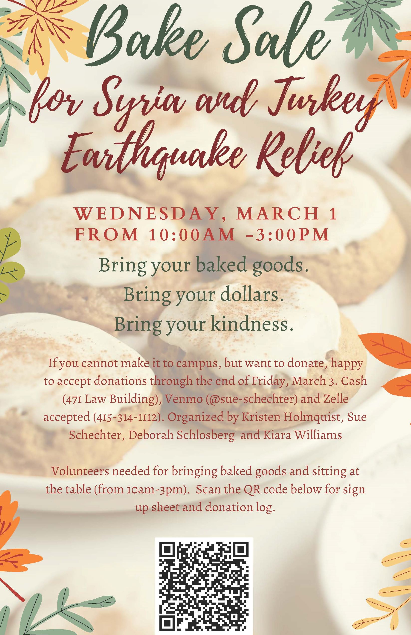 W E D N E S D A Y , M A R C H 1 F R O M 1 0 : 0 0 A M - 3 : 0 0 P M Bring your baked goods. Bring your dollars. Bring your kindness. If you cannot make it to campus, but want to donate, happy to accept donations through the end of Friday, March 3. Cash (471 Law Building), Venmo (@sue-schechter) and Zelle accepted (415-314-1112). Organized by Kristen Holmquist, Sue Schechter, Deborah Schlosberg and Kiara Williams Volunteers needed for bringing baked goods and sitting at the table (from 10am-3pm). Scan the QR code below for sign up sheet and donation log.
