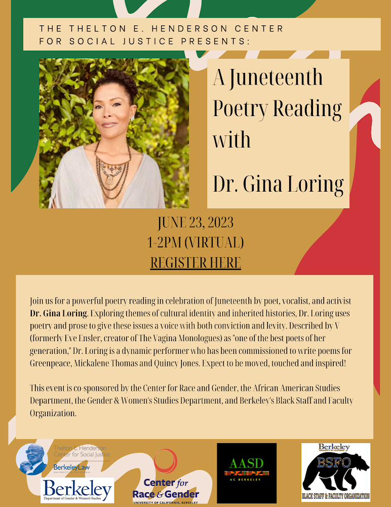 Links to Zoom registration. Flyer with photo of Loring: Join us for a powerful poetry reading in celebration of Juneteenth by poet, vocalist, and activist Dr. Gina Loring. Exploring themes of cultural identity and inherited histories, Dr. Loring uses poetry and prose to give these issues a voice with both conviction and levity. Described by V (formerly Eve Ensler, creator of The Vagina Monologues) as “one of the best poets of her generation,” Dr. Loring is a dynamic performer who has been commissioned to write poems for Greenpeace, Mickalene Thomas and Quincy Jones. Expect to be moved, touched and inspired! This event is co-sponsored by the Center for Race and Gender, the African American Studies Department, the Gender & Women’s Studies Department, and Berkeley’s Black Staff and Faculty Organization.