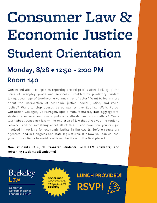 Consumer Law Student Orientation Monday, August 28 12:50-2:00 p.m. Room TBA! (Stay tuned!) Concerned about companies reporting record profits after jacking up the price of everyday goods and services? Troubled by predatory lenders taking advantage of low-income communities of color? Want to learn more about the intersection of economic justice, social justice, and racial justice? Want to stop abuses by companies like Equifax, Wells Fargo, Corinthian Colleges, Volkswagen, opioid manufacturers, data aggregators, student loan servicers, unscrupulous landlords, and robo-callers? Come learn about consumer law — the one area of law that gives you the tools to research and do something about all of this — and hear how you can get involved in working for economic justice in the courts, before regulatory agencies, and in Congress and state legislatures. (Or how you can counsel your future clients to avoid problems like these in the first place.) New students (1Ls, 2L transfer students, and LLM students) and returning students all welcome! Lunch provided! RSVP by noon on 8/25!