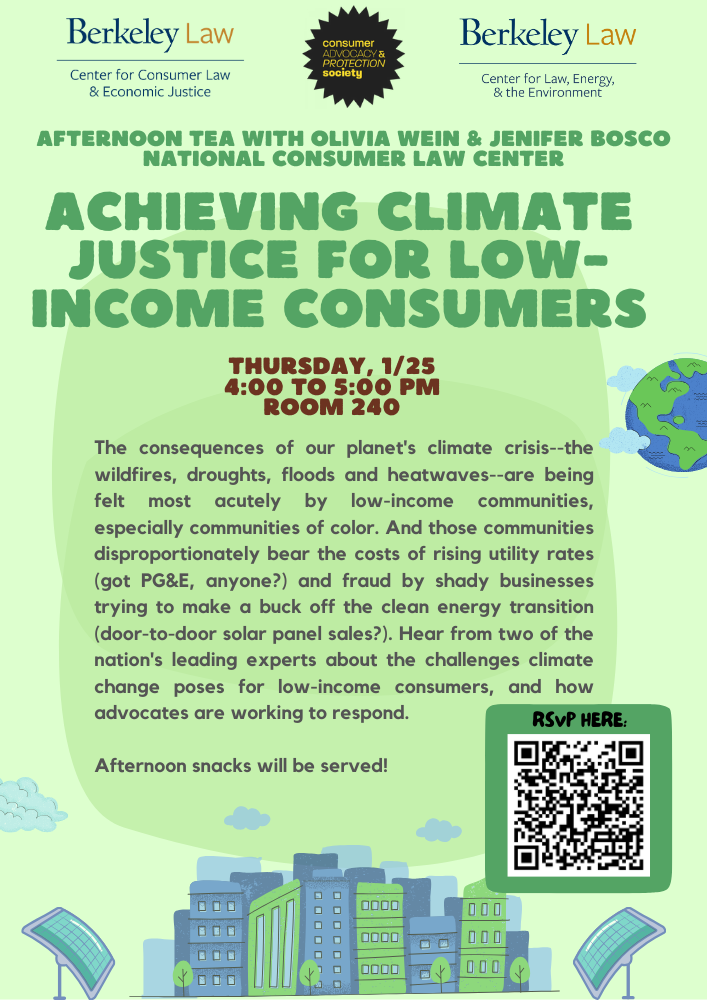 Achieving Climate Justice for Low-Income Consumers  Afternoon Tea with Olivia Wein & Jenifer Bosco  National Consumer Law Center     Thursday, 1/25  4:00 to 5:00 pm  Room 240     The consequences of our planet's climate crisis--the wildfires, droughts, floods and heatwaves--are being felt most acutely by low-income communities, especially communities of color. And those communities disproportionately bear the costs of rising utility rates (got PG&E, anyone?) and fraud by shady businesses trying to make a buck off the clean energy transition (door-to-door solar panel sales?). Hear from two of the nation's leading experts about the challenges facing low-income consumers due to climate change, and what efforts are underway to protect them.  Afternoon snacks will be served.     RSVP here!