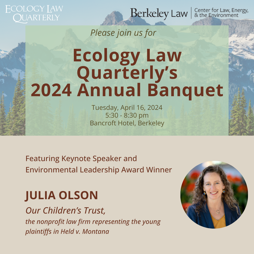 Please join us for Ecology Law Quarterly's 2024 Annual Banquet, Tuesday, April 16, 2024, 5:30-8:30 pm, Bancroft Hotel, Berkeley, Featuring Keynote Speaker and Environmental Leadership Award Winner Julia Olson, Our Children's Trust, the nonprofit law firm representing the young plaintiffs in Held v. Montana