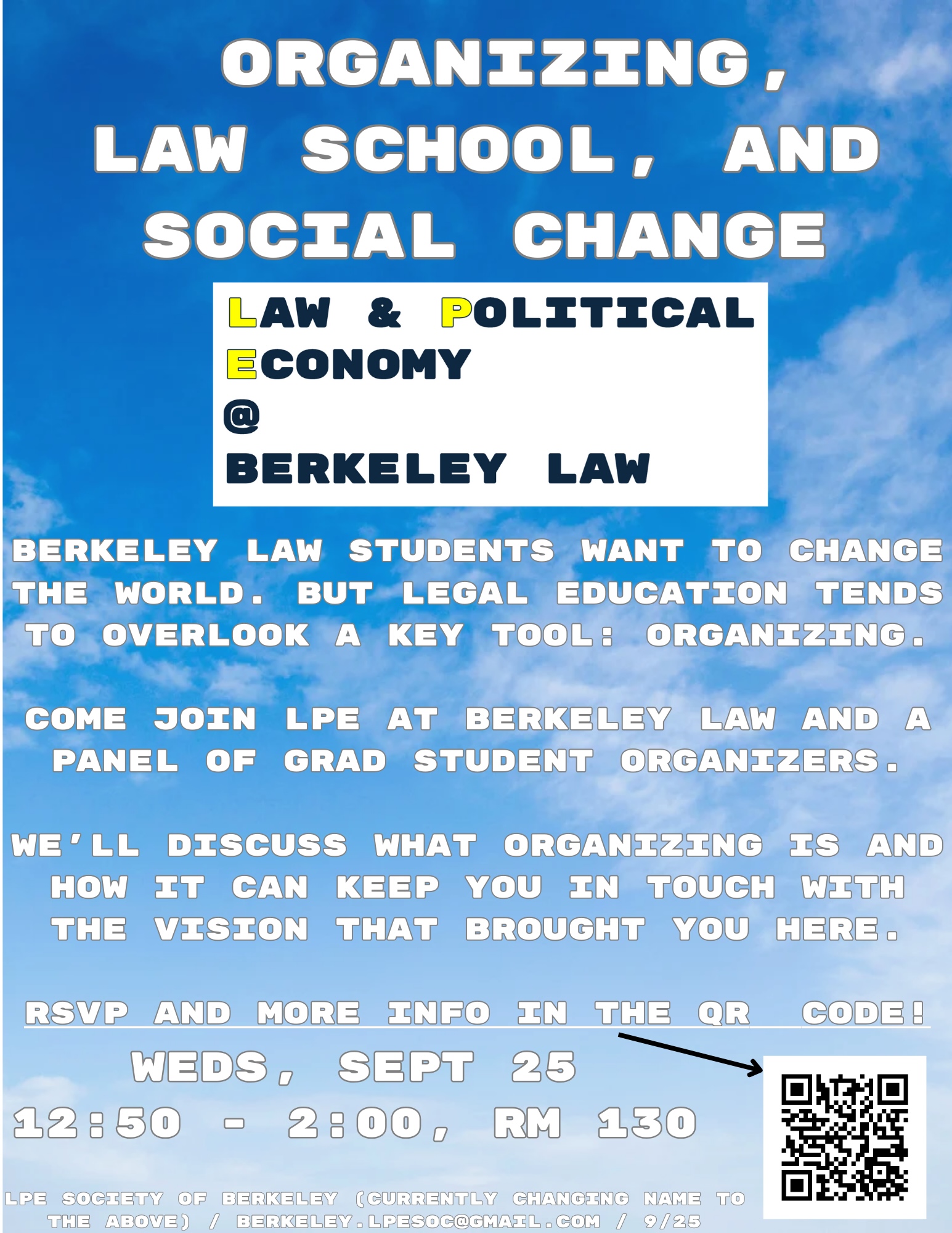 Event title: Organizing, Law School, and Social change // Sponsoring Organization: Law and Political Economy at Berkeley Law // Advertising Text: Berkeley Law Students want to change the world. But legal education tends to overlook a key tool: organizing. Come join LPE at Berkeley Law and a panel of grad student organizers. We’ll discuss what organizing is and how it can keep you in touch with the vision that brought you here. RSVP and more info in the QR Code! // Event Details: Weds, Sept 25 12:50 - 2:00, Rm 130