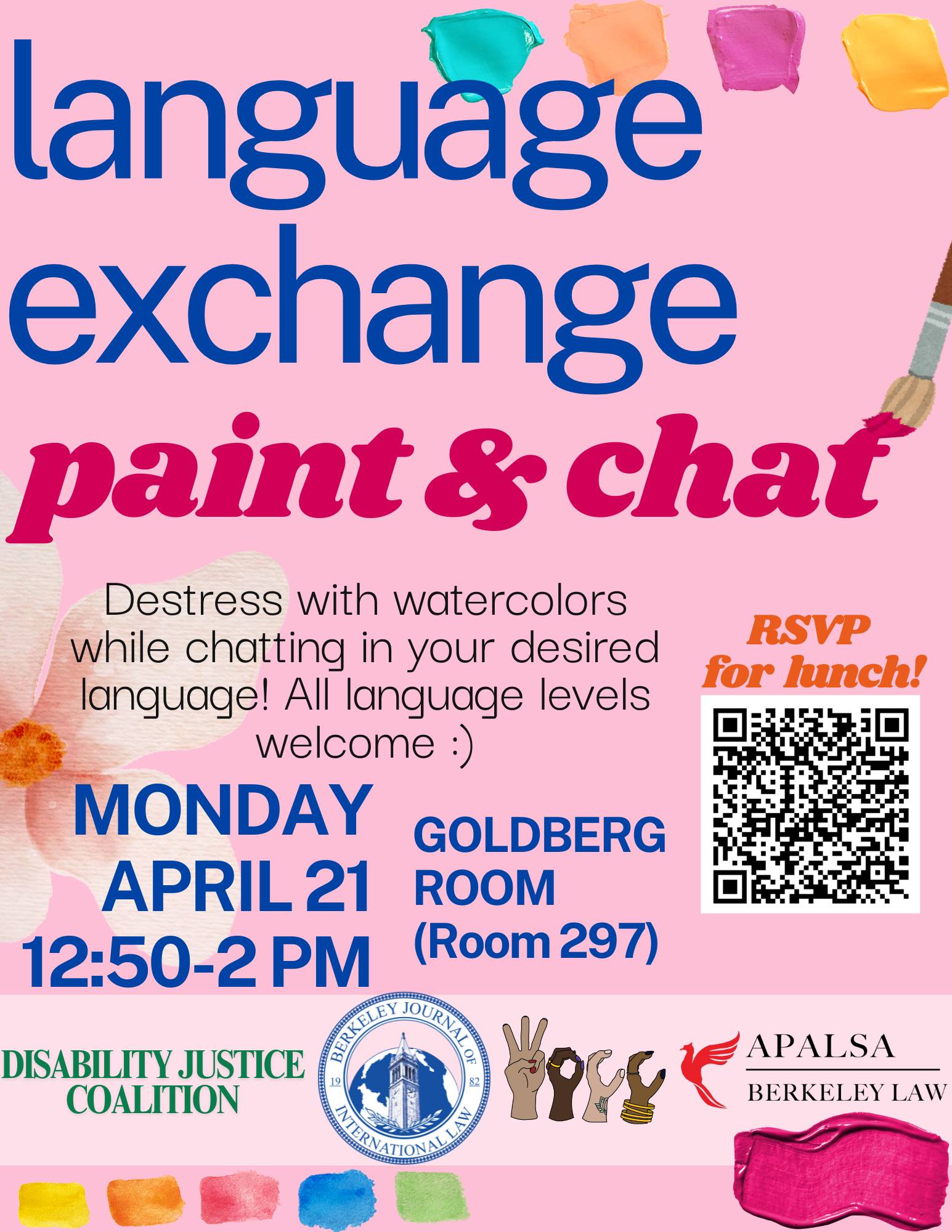 Pink background with different colored paint swatches and a paintbrush. \"Language Exchange Paint & Chat\" \"Destress with watercolors while chatting in your desired language! All language levels welcome :)\" \"Monday April 21 12:50-2PM Goldberg Room (Room 297)\" QR Code \"RSVP for lunch!\" Logos of Disability Justice Coalition, BJIL, WOCC+, and APALSA at the bottom.