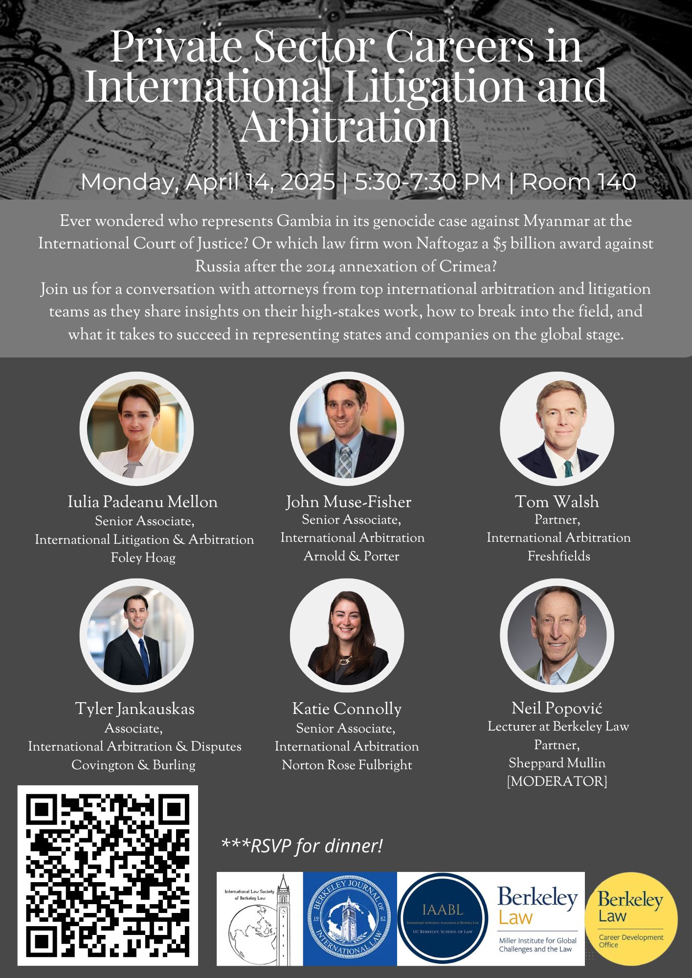 Flyer for a Berkeley Law event titled “Private Sector Careers in International Litigation and Arbitration” taking place Monday, April 14, 2025, from 5:30 to 7:30 PM in Room 140. The event invites students to a panel featuring attorneys from leading international arbitration and litigation firms. The flyer poses questions about high-profile international cases, including Gambia’s genocide case against Myanmar and a $5 billion award for Naftogaz after the annexation of Crimea. It encourages attendees to learn how to break into the field and succeed in representing states and companies on the global stage. Speakers include: Iulia Padeanu Mellon (Foley Hoag) John Muse-Fisher (Arnold & Porter) Tom Walsh (Freshfields) Tyler Jankauskas (Covington & Burling) Katie Connolly (Norton Rose Fulbright) Moderator: Neil Popović, Lecturer at Berkeley Law and Partner at Sheppard Mullin Attendees are invited to RSVP for dinner via a QR code. Logos at the bottom represent co-sponsors: International Law Society of Berkeley Law, Berkeley Journal of International Law, International Arbitration Association at Berkeley Law (IAABL), Miller Institute for Global Challenges and the Law, and the Berkeley Law Career Development Office.