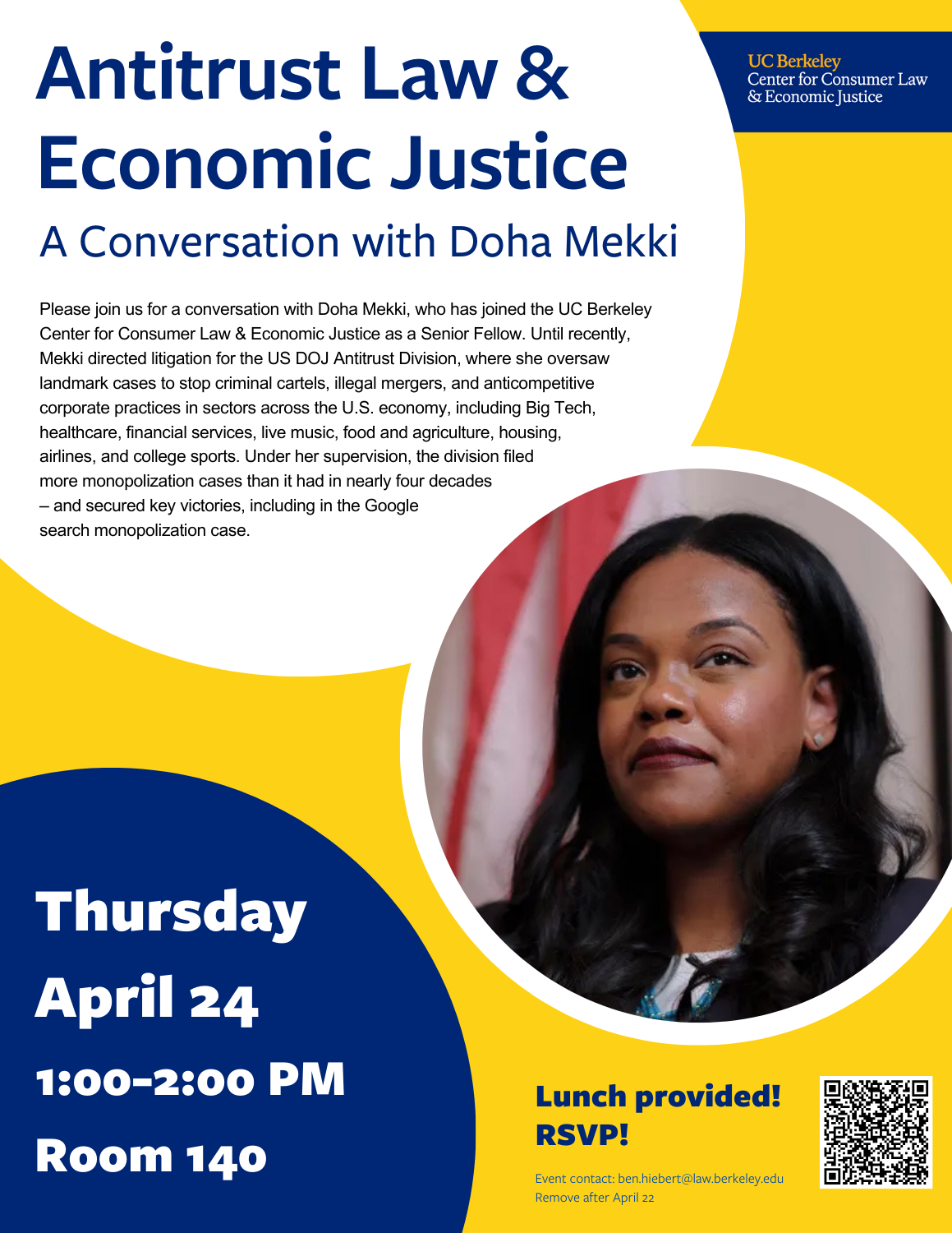 Antitrust Law & Economic Justice: A Conversation with Doha Mekki. Please join us for a conversation with Doha Mekki, who has joined the UC Berkeley Center for Consumer Law & Economic Justice as a Senior Fellow. Until recently, Mekki directed litigation for the US DOJ Antitrust Division, where she oversaw landmark cases to stop criminal cartels, illegal mergers, and anticompetitive corporate practices in sectors across the U.S. economy, including Big Tech, healthcare, financial services, live music, food and agriculture, housing, airlines, and college sports. Under her supervision, the division filed more monopolization cases than it had in nearly four decades – and secured key victories, including in the Google search monopolization case.   Date: Thursday, April 24, 2025 Time: 1:00-2:00pm Location: Room 140 (Law Building)  RSVP for lunch!