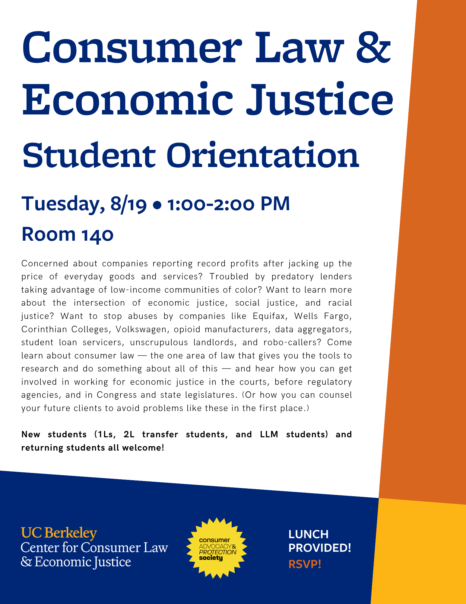 Consumer Law & Economic Justice Student Orientation Hosted by the Center for Consumer Law & Economic Justice & CAPS Date: Tuesday, 8/19/25 Time: 1:00-2:00pm Location: Room 140 (Law Building) Concerned about companies reporting record profits after jacking up the price of everyday goods and services? Troubled by predatory lenders taking advantage of low-income communities of color? Want to learn more about the intersection of economic justice, social justice, and racial justice? Want to stop abuses by companies like Equifax, Wells Fargo, Corinthian Colleges, Volkswagen, opioid manufacturers, data aggregators, student loan servicers, unscrupulous landlords, and robo-callers? Come learn about consumer law — the one area of law that gives you the tools to research and do something about all of this — and hear how you can get involved in working for economic justice in the courts, before regulatory agencies, and in Congress and state legislatures. (Or how you can counsel your future clients to avoid problems like these in the first place.) New students (1Ls, 2L transfer students, and LLM students) and returning students all welcome! Lunch provided! RSVP BY NOON ON 8/18 for lunch!
