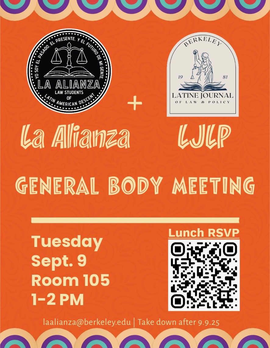 Image shows La Alianza Logo with text: "Yo soy el presente, y el futuro de mi gente La Alianza Law Students of Latin American Descent." Image also shows the LJLP logo with text" Berkeley Latine Journal of Law & Policy. The rest of the image reads: La Alianza + LJLP General Body Meeting. Tuesday Sept. 9 Room 195 1-2PM. laalianza@berkeley.edu - take down after 9/9/25. Lunch RSVP link: https://docs.google.com/forms/d/e/1FAIpQLSeLpAnvCK2Mvb6kcE1Hj2xz39o72RBl0R66Tlij51_cmL9hoA/viewform