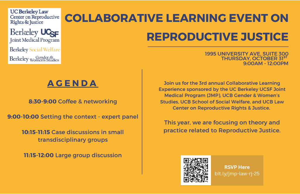 Please join us for the 3rd annual Collaborative Learning Experience on Reproductive Justice(opens in a new tab), co-sponsored by the UC Berkeley–UCSF Joint Medical Program (JMP), UC Berkeley Gender & Women’s Studies, the School of Social Welfare, and the Law Center on Reproductive Rights & Justice. This learning event will bring together medical students, undergraduates, law students, social work students, and others for an invigorating day of transdisciplinary learning focused on reproductive justice. When: Thursday, October 30, 9:00 AM–12:00 PM (coffee & networking at 8:30 AM) Where: 1995 University Ave, Suite 300 Agenda: • 9:00–10:00 Expert panel (setting the context) • 10:15–11:15 Case discussions in small, transdisciplinary groups • 11:15–12:00 Large-group discussion RSVP: RSVP using this form by 10/15!