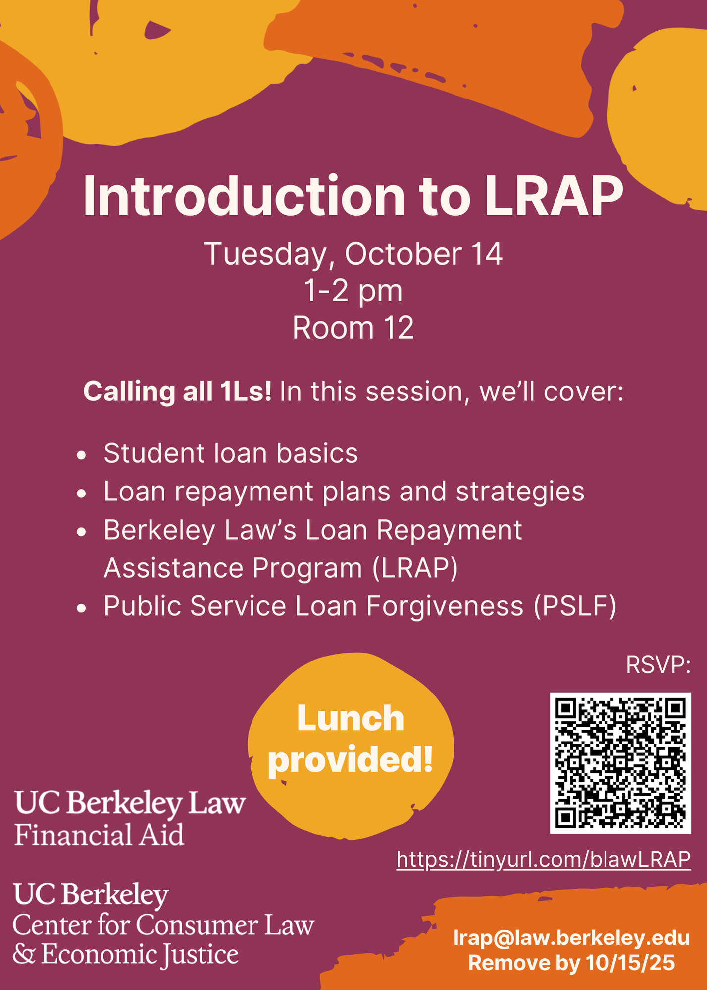 Introduction to LRAP, Tuesday, October 14 1-2 pm, Room 12. Calling all 1Ls! In this session, we’ll cover: -Student loan basics -Loan repayment plans and strategies -Berkeley Law’s Loan Repayment Assistance Program (LRAP) -Public Service Loan Forgiveness (PSLF). lrap@law.berkeley.edu. Remove by 10/15/25. Lunch provided! RSVP: https://tinyurl.com/blawLRAP