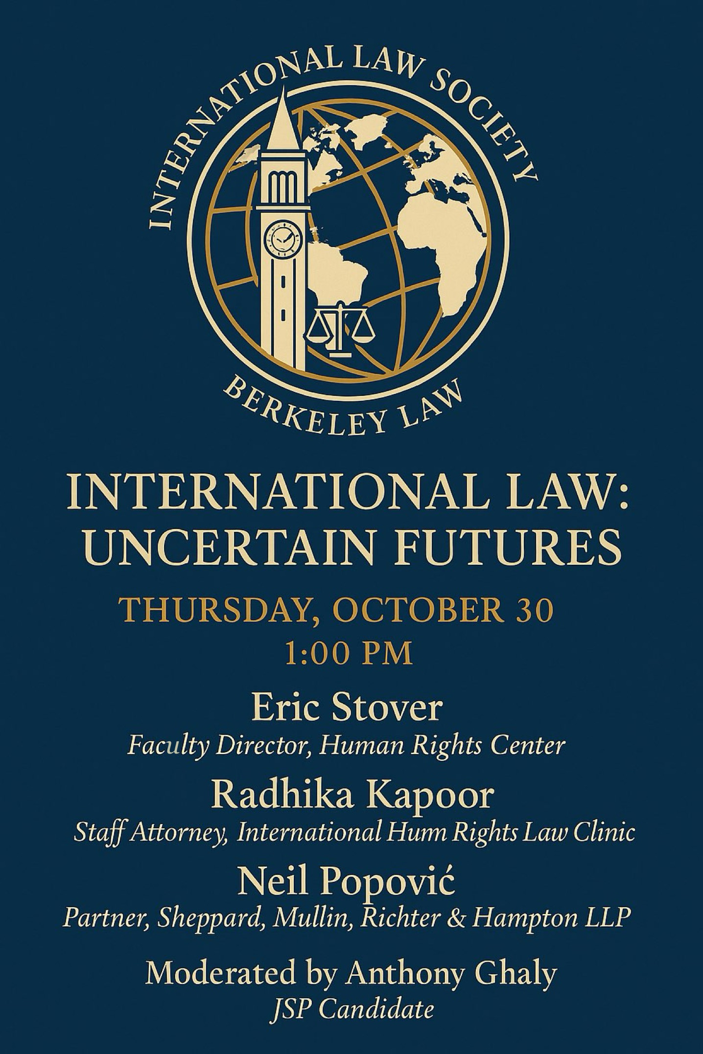 Image description: A rectangular event poster with a dark navy blue background and light beige serif text. At the top is the circular logo of the International Law Society at Berkeley Law: it features the Berkeley Campanile clock tower, a globe with gold longitude and latitude lines, and the scales of justice. Below the logo, centered large text reads: “International Law: Uncertain Futures.” Under that, the date and time appear: “Thursday, October 30 · 1:00 PM.”  The panelists are listed in order, each name in bold with titles beneath in smaller text:     •    Eric Stover — Faculty Director, Human Rights Center     •    Radhika Kapoor — Staff Attorney, International Human Rights Law Clinic     •    Neil Popović — Partner, Sheppard, Mullin, Richter & Hampton LLP  A final line in smaller italic text at the bottom reads: “Moderated by JSP Candidate Anthony Ghaly.”